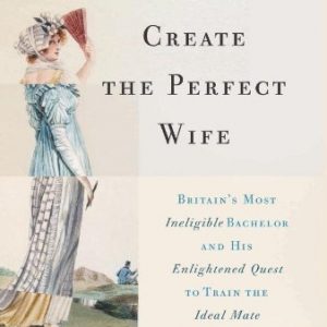 How to Create the Perfect Wife: Britains Most Ineligible Bachelor and his Enlightened Quest to Train the Ideal Mate